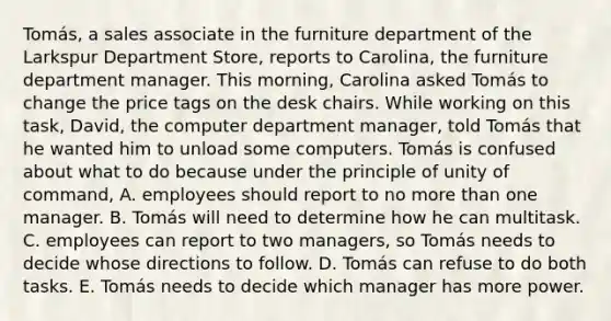 Tomás, a sales associate in the furniture department of the Larkspur Department Store, reports to Carolina, the furniture department manager. This morning, Carolina asked Tomás to change the price tags on the desk chairs. While working on this task, David, the computer department manager, told Tomás that he wanted him to unload some computers. Tomás is confused about what to do because under the principle of unity of command, A. employees should report to no more than one manager. B. Tomás will need to determine how he can multitask. C. employees can report to two managers, so Tomás needs to decide whose directions to follow. D. Tomás can refuse to do both tasks. E. Tomás needs to decide which manager has more power.