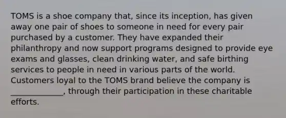 TOMS is a shoe company that, since its inception, has given away one pair of shoes to someone in need for every pair purchased by a customer. They have expanded their philanthropy and now support programs designed to provide eye exams and glasses, clean drinking water, and safe birthing services to people in need in various parts of the world. Customers loyal to the TOMS brand believe the company is _____________, through their participation in these charitable efforts.