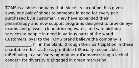 TOMS is a shoe company that, since its inception, has given away one pair of shoes to someone in need for every pair purchased by a customer. They have expanded their philanthropy and now support programs designed to provide eye exams and glasses, clean drinking water, and safe birthing services to people in need in various parts of the world. Customers loyal to the TOMS brand believe the company is _____________, fill in the blank, through their participation in these charitable efforts. a)Less profitable b)Socially responsible c)Behaving in a self-serving manner d)Demonstrating a lack of concern for diversity e)Engaged in green marketing