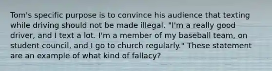 Tom's specific purpose is to convince his audience that texting while driving should not be made illegal. "I'm a really good driver, and I text a lot. I'm a member of my baseball team, on student council, and I go to church regularly." These statement are an example of what kind of fallacy?