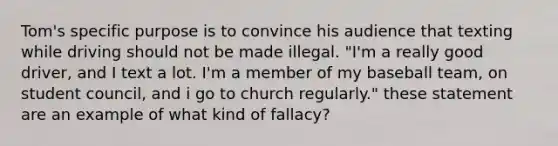 Tom's specific purpose is to convince his audience that texting while driving should not be made illegal. "I'm a really good driver, and I text a lot. I'm a member of my baseball team, on student council, and i go to church regularly." these statement are an example of what kind of fallacy?