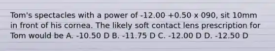 Tom's spectacles with a power of -12.00 +0.50 x 090, sit 10mm in front of his cornea. The likely soft contact lens prescription for Tom would be A. -10.50 D B. -11.75 D C. -12.00 D D. -12.50 D