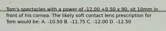 Tom's spectacles with a power of -12.00 +0.50 x 90, sit 10mm in front of his cornea. The likely soft contact lens prescription for Tom would be: A. -10.50 B. -11.75 C. -12.00 D. -12.50