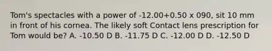 Tom's spectacles with a power of -12.00+0.50 x 090, sit 10 mm in front of his cornea. The likely soft Contact lens prescription for Tom would be? A. -10.50 D B. -11.75 D C. -12.00 D D. -12.50 D
