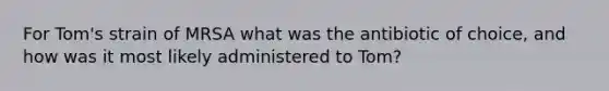 For Tom's strain of MRSA what was the antibiotic of choice, and how was it most likely administered to Tom?