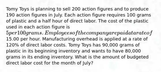 Tomy Toys is planning to sell 200 action figures and to produce 190 action figures in July. Each action figure requires 100 grams of plastic and a <a href='https://www.questionai.com/knowledge/kAYqvs3Fkf-half-hour' class='anchor-knowledge'>half hour</a> of direct labor. The cost of the plastic used in each action figure is 5 per 100 grams. Employees of the company are paid at a rate of15.00 per hour. Manufacturing overhead is applied at a rate of 120% of direct labor costs. Tomy Toys has 90,000 grams of plastic in its beginning inventory and wants to have 80,000 grams in its ending inventory. What is the amount of budgeted direct labor cost for the month of July?