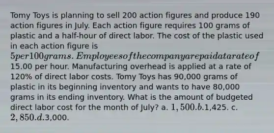 Tomy Toys is planning to sell 200 action figures and produce 190 action figures in July. Each action figure requires 100 grams of plastic and a half-hour of direct labor. The cost of the plastic used in each action figure is 5 per 100 grams. Employees of the company are paid at a rate of15.00 per hour. Manufacturing overhead is applied at a rate of 120% of direct labor costs. Tomy Toys has 90,000 grams of plastic in its beginning inventory and wants to have 80,000 grams in its ending inventory. What is the amount of budgeted direct labor cost for the month of July? a. 1,500. b.1,425. c. 2,850. d.3,000.