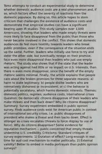 Tomz attempts to conduct an experimental study to determine whether domestic audience costs are a real phenomenon and, if so, which factors affect the severity of reactions from the domestic populace. By doing so, this article hopes to stem criticism that challenges the existence of audience costs and demonstrate that empirical studies can have a significant bearing upon IR studies. This study samples over 1,000 Americans, showing that leaders who made empty threats were more likely to face disapproval from the public than those who never became involved in the conflict. This shows that domestic audiences do feel more hostility towards leaders who break public promises, even if the consequence of the situation ends up the same. Further, leaders who initially use force to try and deter the other side, but eventually renege on their promise, face even more disapproval than leaders who just use empty rhetoric. The study also shows that if the state that the leader was acting against had little or no impact on U.S. interests, then there is even more disapproval, since the benefit of the empty rhetoric seems minimal. Finally, the article explains that people care about the broken promises for three separate reasons: a) harm to state legitimacy; b) people dislike leaders who are normatively dishonest or inconsistent; or c) the behavior is potentially escalatory, which harms domestic interests. Themes: domestic politics, regimes, audience costs, international crises Question: Do democratic citizens disapprove of their leaders who make threats and then back down? Why do citizens disapprove? Summary: Survey experiment embedded in public opinion survey. Finds audience costs exist for American public in context of international security crises, i.e. public disapproves of president who makes a threat and then backs down. Effect is stronger as crises escalates (threats to force display to use of force). Why do citizens disapprove? Some evidence for reputation mechanism -- public concerned that empty threats undermine U.S. credibility. Criticisms: Standard critiques of survey experiments: 1) Duration of effect? Long-enough in real-time for aud cost mechanism to matter politically; 2) External validity? Better to embed in media portrayals than public opinion surveys?