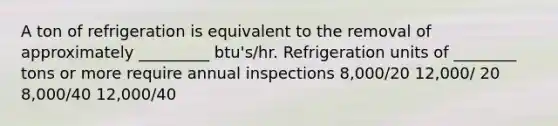 A ton of refrigeration is equivalent to the removal of approximately _________ btu's/hr. Refrigeration units of ________ tons or more require annual inspections 8,000/20 12,000/ 20 8,000/40 12,000/40