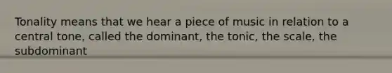 Tonality means that we hear a piece of music in relation to a central tone, called the dominant, the tonic, the scale, the subdominant