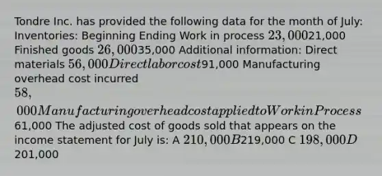 Tondre Inc. has provided the following data for the month of July: Inventories: Beginning Ending Work in process 23,00021,000 Finished goods 26,00035,000 Additional information: Direct materials 56,000 Direct labor cost91,000 Manufacturing overhead cost incurred 58,000 Manufacturing overhead cost applied to Work in Process61,000 The adjusted cost of goods sold that appears on the income statement for July is: A 210,000 B219,000 C 198,000 D201,000