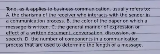 Tone, as it applies to business communication, usually refers to: A. the charisma of the receiver who interacts with the sender in a communication process. B. the color of the paper on which a message is written. C. the general manner of expression or effect of a written document, conversation, discussion, or speech. D. the number of components in a communication process that are used to determine the length of a message.