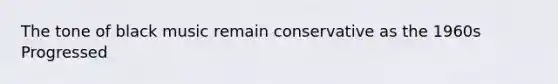The tone of black music remain conservative as the 1960s Progressed