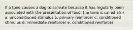 If a tone causes a dog to salivate because it has regularly been associated with the presentation of food, the tone is called a(n) a. unconditioned stimulus b. primary reinforcer c. conditioned stimulus d. immediate reinforcer e. conditioned reinforcer