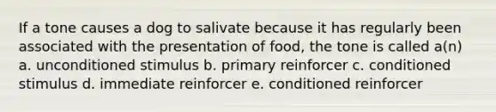 If a tone causes a dog to salivate because it has regularly been associated with the presentation of food, the tone is called a(n) a. unconditioned stimulus b. primary reinforcer c. conditioned stimulus d. immediate reinforcer e. conditioned reinforcer