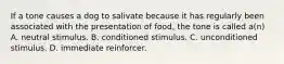 If a tone causes a dog to salivate because it has regularly been associated with the presentation of food, the tone is called a(n) A. neutral stimulus. B. conditioned stimulus. C. unconditioned stimulus. D. immediate reinforcer.