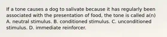 If a tone causes a dog to salivate because it has regularly been associated with the presentation of food, the tone is called a(n) A. neutral stimulus. B. conditioned stimulus. C. unconditioned stimulus. D. immediate reinforcer.