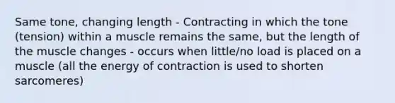 Same tone, changing length - Contracting in which the tone (tension) within a muscle remains the same, but the length of the muscle changes - occurs when little/no load is placed on a muscle (all the energy of contraction is used to shorten sarcomeres)