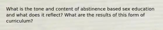 What is the tone and content of abstinence based sex education and what does it reflect? What are the results of this form of curriculum?