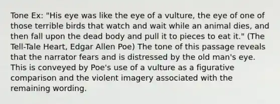 Tone Ex: "His eye was like the eye of a vulture, the eye of one of those terrible birds that watch and wait while an animal dies, and then fall upon the dead body and pull it to pieces to eat it." (The Tell-Tale Heart, Edgar Allen Poe) The tone of this passage reveals that the narrator fears and is distressed by the old man's eye. This is conveyed by Poe's use of a vulture as a figurative comparison and the violent imagery associated with the remaining wording.