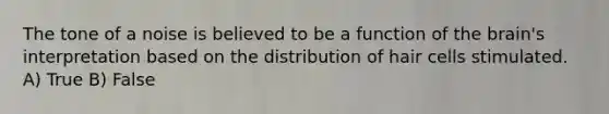 The tone of a noise is believed to be a function of <a href='https://www.questionai.com/knowledge/kLMtJeqKp6-the-brain' class='anchor-knowledge'>the brain</a>'s interpretation based on the distribution of hair cells stimulated. A) True B) False