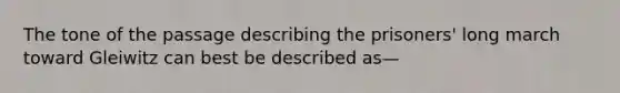 The tone of the passage describing the prisoners' long march toward Gleiwitz can best be described as—