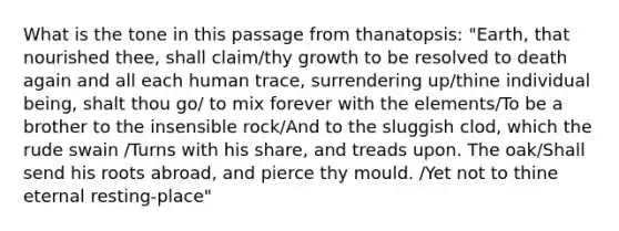 What is the tone in this passage from thanatopsis: "Earth, that nourished thee, shall claim/thy growth to be resolved to death again and all each human trace, surrendering up/thine individual being, shalt thou go/ to mix forever with the elements/To be a brother to the insensible rock/And to the sluggish clod, which the rude swain /Turns with his share, and treads upon. The oak/Shall send his roots abroad, and pierce thy mould. /Yet not to thine eternal resting-place"