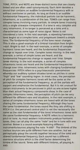 TONE, PITCH, and NOTE are three distinct terms that are closely linked and are often used synonymously. Each term denotes a sound that contains an audible fundamental frequency with or without overtones or partials. As long as there is an audible fundamental frequency, the individual partials can be harmonic, inharmonic, or a combination of the two. TONES can range from complex tones involving many partials, to simple tones involving only a single sinewave component. If a tone is very complex and very inharmonic, it no longer is perceived as a tone and is characterized as some type of noise signal. Noise is not considered a tone. In the next example, a repeating harmonic tone begins as a complex tone, and progresses toward a simple tone. The fundamental frequency of the tone never changes. This is also a good example of a timbral transition from bright-->dull. Bright to dull: In the next example, a series of complex harmonic tones are heard, and the fundamental frequencies change or repeat over time. Complex tones moving: In the next example, a series of simple tones are heard, and the fundamental frequencies change or repeat over time. Simple tones moving: In the next example, a series of complex inharmonic tones are heard and the fundamental frequencies change over time. Inharmonic tones with changing fundamental frequencies: PITCH refers to a psychoacoustic phenomenon whereby our auditory system situates tones as pitches in some "high" and "low" sounding region. In most cases, the perception of pitch for complex harmonic tones will be the same as the perception of the fundamental frequency, as all the partials will support and emphasize the fundamental. But it is not unusual for certain instruments to be perceived in pitch as one octave higher than their actual frequency components show. In the case of complex inharmonic tones, the perception of pitch can be very different for different ears and situations. In the next example, a series of complex inharmonic tones are heard with all the tones sharing the same fundamental frequency. Although they have the same fundamental, the tones sound like they are shifting in PITCH (i.e. the perceived central pitch is not the necessarily the same as the root fundamental of the tone) Inharmonic tones with the same fundamental frequency: A NOTE refers to a harmonic pitch or tone. As most western instruments produce harmonic tones, they can all play the same "note" and be in tune with one another. Below is a sound example featuring different instruments/sources playing the note "A-440". The timbres of the various sources are quite different from one another, but we perceptually group the sounds together because of the solid and shared fundamental frequency. Each sound has a different overtone structure which is the chief factor determining the timbre of the sound. Tones with different timbres, all playing A-440: