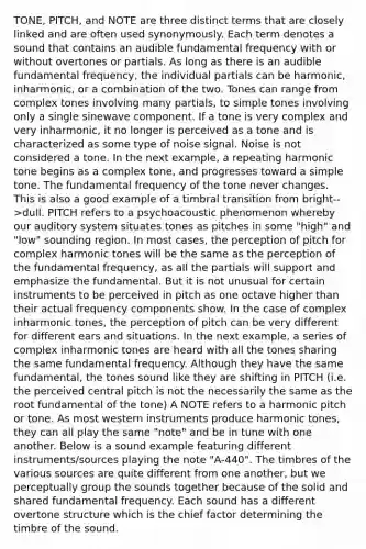 TONE, PITCH, and NOTE are three distinct terms that are closely linked and are often used synonymously. Each term denotes a sound that contains an audible fundamental frequency with or without overtones or partials. As long as there is an audible fundamental frequency, the individual partials can be harmonic, inharmonic, or a combination of the two. Tones can range from complex tones involving many partials, to simple tones involving only a single sinewave component. If a tone is very complex and very inharmonic, it no longer is perceived as a tone and is characterized as some type of noise signal. Noise is not considered a tone. In the next example, a repeating harmonic tone begins as a complex tone, and progresses toward a simple tone. The fundamental frequency of the tone never changes. This is also a good example of a timbral transition from bright-->dull. PITCH refers to a psychoacoustic phenomenon whereby our auditory system situates tones as pitches in some "high" and "low" sounding region. In most cases, the perception of pitch for complex harmonic tones will be the same as the perception of the fundamental frequency, as all the partials will support and emphasize the fundamental. But it is not unusual for certain instruments to be perceived in pitch as one octave higher than their actual frequency components show. In the case of complex inharmonic tones, the perception of pitch can be very different for different ears and situations. In the next example, a series of complex inharmonic tones are heard with all the tones sharing the same fundamental frequency. Although they have the same fundamental, the tones sound like they are shifting in PITCH (i.e. the perceived central pitch is not the necessarily the same as the root fundamental of the tone) A NOTE refers to a harmonic pitch or tone. As most western instruments produce harmonic tones, they can all play the same "note" and be in tune with one another. Below is a sound example featuring different instruments/sources playing the note "A-440". The timbres of the various sources are quite different from one another, but we perceptually group the sounds together because of the solid and shared fundamental frequency. Each sound has a different overtone structure which is the chief factor determining the timbre of the sound.