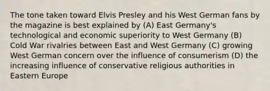 The tone taken toward Elvis Presley and his West German fans by the magazine is best explained by (A) East Germany's technological and economic superiority to West Germany (B) Cold War rivalries between East and West Germany (C) growing West German concern over the influence of consumerism (D) the increasing influence of conservative religious authorities in Eastern Europe