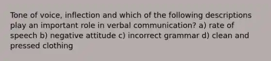 Tone of voice, inflection and which of the following descriptions play an important role in verbal communication? a) rate of speech b) negative attitude c) incorrect grammar d) clean and pressed clothing