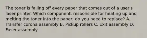 The toner is falling off every paper that comes out of a user's laser printer. Which component, responsible for heating up and melting the toner into the paper, do you need to replace? A. Transfer corona assembly B. Pickup rollers C. Exit assembly D. Fuser assembly