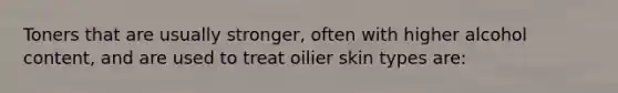 Toners that are usually stronger, often with higher alcohol content, and are used to treat oilier skin types are: