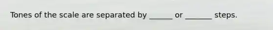Tones of the scale are separated by ______ or _______ steps.