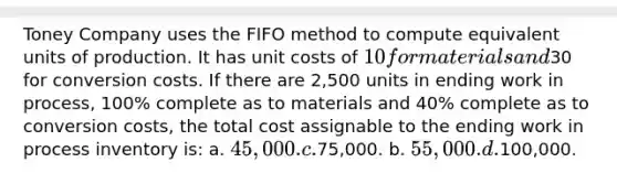 Toney Company uses the FIFO method to compute equivalent units of production. It has unit costs of 10 for materials and30 for conversion costs. If there are 2,500 units in ending work in process, 100% complete as to materials and 40% complete as to conversion costs, the total cost assignable to the ending work in process inventory is: a. 45,000. c.75,000. b. 55,000. d.100,000.