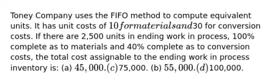 Toney Company uses the FIFO method to compute equivalent units. It has unit costs of 10 for materials and30 for conversion costs. If there are 2,500 units in ending work in process, 100% complete as to materials and 40% complete as to conversion costs, the total cost assignable to the ending work in process inventory is: (a) 45,000. (c)75,000. (b) 55,000. (d)100,000.