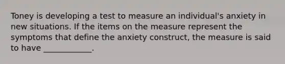 Toney is developing a test to measure an individual's anxiety in new situations. If the items on the measure represent the symptoms that define the anxiety construct, the measure is said to have ____________.