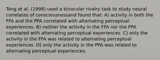 Tong et al. (1998) used a binocular rivalry task to study neural correlates of consciousnessand found that: A) activity in both the FFA and the PPA correlated with alternating perceptual experiences. B) neither the activity in the FFA nor the PPA correlated with alternating perceptual experiences. C) only the activity in the FFA was related to alternating perceptual experiences. D) only the activity in the PPA was related to alternating perceptual experiences.