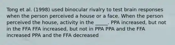 Tong et al. (1998) used binocular rivalry to test brain responses when the person perceived a house or a face. When the person perceived the house, activity in the _____. PPA increased, but not in the FFA FFA increased, but not in PPA PPA and the FFA increased PPA and the FFA decreased