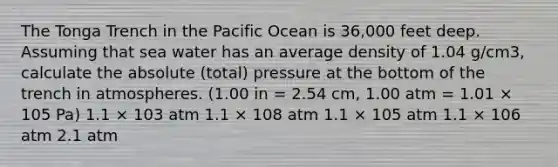 The Tonga Trench in the Pacific Ocean is 36,000 feet deep. Assuming that sea water has an average density of 1.04 g/cm3, calculate the absolute (total) pressure at the bottom of the trench in atmospheres. (1.00 in = 2.54 cm, 1.00 atm = 1.01 × 105 Pa) 1.1 × 103 atm 1.1 × 108 atm 1.1 × 105 atm 1.1 × 106 atm 2.1 atm