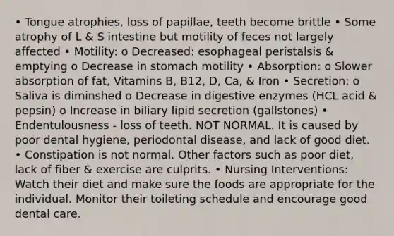 • Tongue atrophies, loss of papillae, teeth become brittle • Some atrophy of L & S intestine but motility of feces not largely affected • Motility: o Decreased: esophageal peristalsis & emptying o Decrease in stomach motility • Absorption: o Slower absorption of fat, Vitamins B, B12, D, Ca, & Iron • Secretion: o Saliva is diminshed o Decrease in digestive enzymes (HCL acid & pepsin) o Increase in biliary lipid secretion (gallstones) • Endentulousness - loss of teeth. NOT NORMAL. It is caused by poor dental hygiene, periodontal disease, and lack of good diet. • Constipation is not normal. Other factors such as poor diet, lack of fiber & exercise are culprits. • Nursing Interventions: Watch their diet and make sure the foods are appropriate for the individual. Monitor their toileting schedule and encourage good dental care.