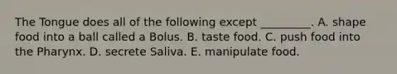 The Tongue does all of the following except _________. A. shape food into a ball called a Bolus. B. taste food. C. push food into the Pharynx. D. secrete Saliva. E. manipulate food.