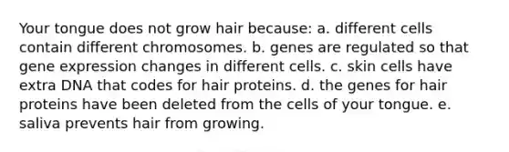 Your tongue does not grow hair because: a. different cells contain different chromosomes. b. genes are regulated so that <a href='https://www.questionai.com/knowledge/kFtiqWOIJT-gene-expression' class='anchor-knowledge'>gene expression</a> changes in different cells. c. skin cells have extra DNA that codes for hair proteins. d. the genes for hair proteins have been deleted from the cells of your tongue. e. saliva prevents hair from growing.