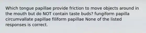 Which tongue papillae provide friction to move objects around in the mouth but do NOT contain taste buds? fungiform papilla circumvallate papillae filiform papillae None of the listed responses is correct.