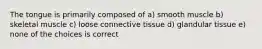 The tongue is primarily composed of a) smooth muscle b) skeletal muscle c) loose connective tissue d) glandular tissue e) none of the choices is correct