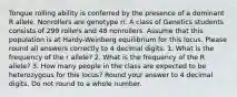 Tongue rolling ability is conferred by the presence of a dominant R allele. Nonrollers are genotype rr. A class of Genetics students consists of 299 rollers and 48 nonrollers. Assume that this population is at Hardy-Weinberg equilibrium for this locus. Please round all answers correctly to 4 decimal digits. 1. What is the frequency of the r allele? 2. What is the frequency of the R allele? 3. How many people in the class are expected to be heterozygous for this locus? Round your answer to 4 decimal digits. Do not round to a whole number.