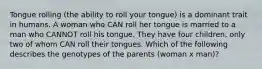 Tongue rolling (the ability to roll your tongue) is a dominant trait in humans. A woman who CAN roll her tongue is married to a man who CANNOT roll his tongue. They have four children, only two of whom CAN roll their tongues. Which of the following describes the genotypes of the parents (woman x man)?