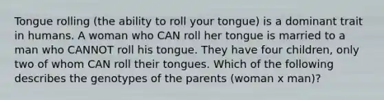 Tongue rolling (the ability to roll your tongue) is a dominant trait in humans. A woman who CAN roll her tongue is married to a man who CANNOT roll his tongue. They have four children, only two of whom CAN roll their tongues. Which of the following describes the genotypes of the parents (woman x man)?