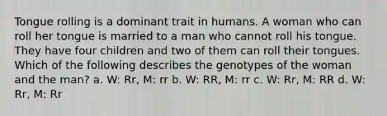 Tongue rolling is a dominant trait in humans. A woman who can roll her tongue is married to a man who cannot roll his tongue. They have four children and two of them can roll their tongues. Which of the following describes the genotypes of the woman and the man? a. W: Rr, M: rr b. W: RR, M: rr c. W: Rr, M: RR d. W: Rr, M: Rr