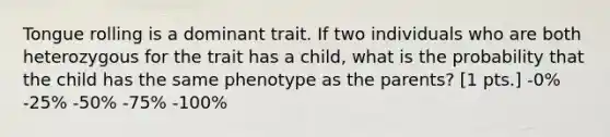 Tongue rolling is a dominant trait. If two individuals who are both heterozygous for the trait has a child, what is the probability that the child has the same phenotype as the parents? [1 pts.] -0% -25% -50% -75% -100%